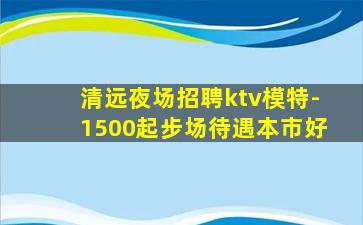 清远夜场招聘ktv模特-1500起步场待遇本市好